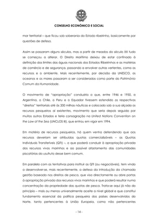 CONSELHO ECONÓMICO E SOCIAL
- 14 -
mar territorial – que ficou sob soberania do Estado ribeirinho, basicamente por
questões de defesa.
Assim se passaram alguns séculos, mas a partir de meados do século XX tudo
se começou a alterar. O Direito Marítimo deixou de estar confinado à
definição dos limites das águas nacionais dos Estados Ribeirinhos e as matérias
de comércio e de segurança, passando a envolver outras vertentes, como os
recursos e o ambiente. Mais recentemente, por decisão da UNESCO, os
oceanos e os mares passaram a ser considerados como parte do Património
Comum da Humanidade.
O movimento de “apropriação” conduziria a que, entre 1946 e 1950, a
Argentina, o Chile, o Peru e o Equador tivessem estendido os respectivos
“direitos” territoriais até às 200 milhas náuticas e colocado sob a sua alçada os
recursos pesqueiros aí existentes, movimento que seria depois seguido por
muitos outros Estados e teria consagração na United Nations Convention on
the Law of the Sea (UNCLOS III), que entrou em vigor em 1994.
Em matéria de recursos pesqueiros, há quem venha defendendo que aos
recursos deveriam ser atribuídas quotas comercializáveis – as Quotas
Individuais Transferíveis (QTI) –, o que poderá conduzir à apropriação privada
dos recursos vivos marinhos e ao possível afastamento das comunidades
piscatórias do usufruto desse bem comum.
Em paralelo com as tentativas para instituir as QTI (ou negociáveis), tem vindo
a desenvolver-se, mais recentemente, a defesa da introdução da chamada
gestão baseada nos direitos de pesca, que visa directamente ou abre portas
à apropriação privada dos recursos vivos marinhos e que poderá resultar numa
concentração da propriedade das quotas de pesca. Trata-se aqui já não do
princípio – mais ou menos universalmente aceite a nível global e que constitui
fundamento essencial da política pesqueira dos países desenvolvidos do
Norte, tanto pertencentes à União Europeia, como não pertencentes
 