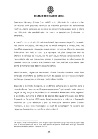 CONSELHO ECONÓMICO E SOCIAL
- 15 -
(exemplos: Noruega, Rússia, área NAFO6) – da atribuição de quotas a países
de acordo com padrões históricos de capturas (princípio da estabilidade
relativa). Agora extravasa-se, ao nível de determinados países, para o plano
da atribuição de possibilidades de pesca a pescadores (indivíduos ou
empresas).
A questão das quotas individuais transferíveis, bem como da gestão baseada
nos direitos de pesca, em discussão na União Europeia e outros fora, são
questões obviamente relevantes e que podem comportar diferentes soluções.
Entende-se, em todo o caso, que qualquer solução adequada terá de
atender à natureza do recurso, até há bem pouco tempo considerado livre, à
necessidade da sua adequada gestão e conservação, à salvaguarda de
padrões históricos, culturais e económicos das comunidades tradicionais, bem
como à melhor defesa dos interesses nacionais.
Identicamente, afigura-se necessário afirmar inequivocamente uma forte
ambição em matéria de política comum de pescas, que deverá contemplar,
em termos adequados, o interesse nacional na matéria.
Segundo a Comissão Europeia, a tendência actual parece apontar para a
criação de um “espaço marítimo europeu comum”, governado pelas mesmas
regras de segurança e de protecção do ambiente. Poder-se-ia assim, segundo
a Comissão, aumentar a eficácia da gestão das águas territoriais e das Zonas
Económicas Exclusivas (ZEE) pelos Estados-membros e colocar o transporte
marítimo de curta distância a par do transporte terrestre entre Estados-
membros, o que teria implicações a nível da cabotagem no quadro das
negociações relativas ao comércio internacional.
6 A área NAFO é uma importante zona de pesca para a frota longínqua da União Europeia. São
sete os Estados-membros da UE que têm direitos de pesca nesta área: Portugal, Espanha,
Alemanha, Polónia, Letónia, Estónia e Lituânia.
 