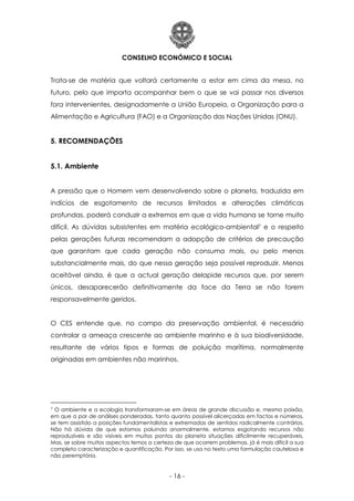 CONSELHO ECONÓMICO E SOCIAL
- 16 -
Trata-se de matéria que voltará certamente a estar em cima da mesa, no
futuro, pelo que importa acompanhar bem o que se vai passar nos diversos
fora intervenientes, designadamente a União Europeia, a Organização para a
Alimentação e Agricultura (FAO) e a Organização das Nações Unidas (ONU).
5. RECOMENDAÇÕES
5.1. Ambiente
A pressão que o Homem vem desenvolvendo sobre o planeta, traduzida em
indícios de esgotamento de recursos limitados e alterações climáticas
profundas, poderá conduzir a extremos em que a vida humana se torne muito
difícil. As dúvidas subsistentes em matéria ecológico-ambiental7 e o respeito
pelas gerações futuras recomendam a adopção de critérios de precaução
que garantam que cada geração não consuma mais, ou pelo menos
substancialmente mais, do que nessa geração seja possível reproduzir. Menos
aceitável ainda, é que a actual geração delapide recursos que, por serem
únicos, desaparecerão definitivamente da face da Terra se não forem
responsavelmente geridos.
O CES entende que, no campo da preservação ambiental, é necessário
controlar a ameaça crescente ao ambiente marinho e à sua biodiversidade,
resultante de vários tipos e formas de poluição marítima, normalmente
originadas em ambientes não marinhos.
7 O ambiente e a ecologia transformaram-se em áreas de grande discussão e, mesmo paixão,
em que a par de análises ponderadas, tanto quanto possível alicerçadas em factos e números,
se tem assistido a posições fundamentalistas e extremadas de sentidos radicalmente contrários.
Não há dúvida de que estamos poluindo anormalmente, estamos esgotando recursos não
reproduzíveis e são visíveis em muitos pontos do planeta situações dificilmente recuperáveis.
Mas, se sobre muitos aspectos temos a certeza de que ocorrem problemas, já é mais difícil a sua
completa caracterização e quantificação. Por isso, se usa no texto uma formulação cautelosa e
não peremptória.
 