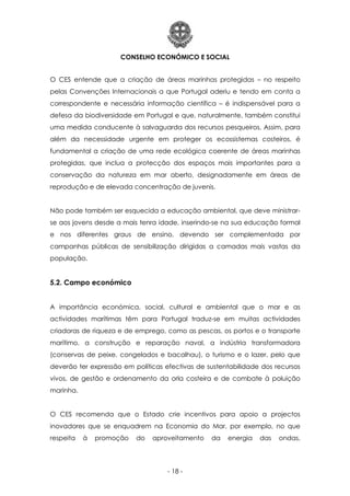 CONSELHO ECONÓMICO E SOCIAL
- 18 -
O CES entende que a criação de áreas marinhas protegidas – no respeito
pelas Convenções Internacionais a que Portugal aderiu e tendo em conta a
correspondente e necessária informação científica – é indispensável para a
defesa da biodiversidade em Portugal e que, naturalmente, também constitui
uma medida conducente à salvaguarda dos recursos pesqueiros. Assim, para
além da necessidade urgente em proteger os ecossistemas costeiros, é
fundamental a criação de uma rede ecológica coerente de áreas marinhas
protegidas, que inclua a protecção dos espaços mais importantes para a
conservação da natureza em mar aberto, designadamente em áreas de
reprodução e de elevada concentração de juvenis.
Não pode também ser esquecida a educação ambiental, que deve ministrar-
se aos jovens desde a mais tenra idade, inserindo-se na sua educação formal
e nos diferentes graus de ensino, devendo ser complementada por
campanhas públicas de sensibilização dirigidas a camadas mais vastas da
população.
5.2. Campo económico
A importância económica, social, cultural e ambiental que o mar e as
actividades marítimas têm para Portugal traduz-se em muitas actividades
criadoras de riqueza e de emprego, como as pescas, os portos e o transporte
marítimo, a construção e reparação naval, a indústria transformadora
(conservas de peixe, congelados e bacalhau), o turismo e o lazer, pelo que
deverão ter expressão em políticas efectivas de sustentabilidade dos recursos
vivos, de gestão e ordenamento da orla costeira e de combate à poluição
marinha.
O CES recomenda que o Estado crie incentivos para apoio a projectos
inovadores que se enquadrem na Economia do Mar, por exemplo, no que
respeita à promoção do aproveitamento da energia das ondas,
 