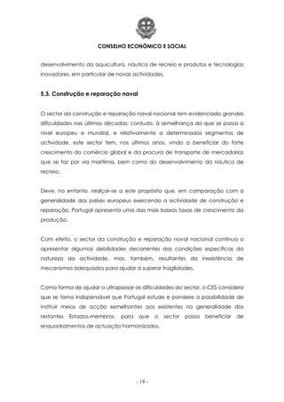 CONSELHO ECONÓMICO E SOCIAL
- 19 -
desenvolvimento da aquicultura, náutica de recreio e produtos e tecnologias
inovadores, em particular de novas actividades.
5.3. Construção e reparação naval
O sector da construção e reparação naval nacional tem evidenciado grandes
dificuldades nas últimas décadas; contudo, à semelhança do que se passa a
nível europeu e mundial, e relativamente a determinados segmentos de
actividade, este sector tem, nos últimos anos, vindo a beneficiar do forte
crescimento do comércio global e da procura de transporte de mercadorias
que se faz por via marítima, bem como do desenvolvimento da náutica de
recreio.
Deve, no entanto, realçar-se a este propósito que, em comparação com a
generalidade dos países europeus exercendo a actividade de construção e
reparação, Portugal apresenta uma das mais baixas taxas de crescimento da
produção.
Com efeito, o sector da construção e reparação naval nacional continua a
apresentar algumas debilidades decorrentes das condições específicas da
natureza da actividade, mas, também, resultantes da inexistência de
mecanismos adequados para ajudar a superar fragilidades.
Como forma de ajudar a ultrapassar as dificuldades do sector, o CES considera
que se torna indispensável que Portugal estude e pondere a possibilidade de
instituir meios de acção semelhantes aos existentes na generalidade dos
restantes Estados-membros, para que o sector possa beneficiar de
enquadramentos de actuação harmonizados.
 