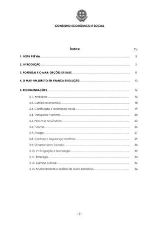 CONSELHO ECONÓMICO E SOCIAL
- 2 -
Índice Pg.
1. NOTA PRÉVIA………..………….………….…………….……………………………….…….….. 3
2. INTRODUÇÃO……………………….…………….………………………….…….…………..…... 5
3. PORTUGAL E O MAR: OPÇÕES DE BASE………………………………………………………... 8
4. O MAR: UM DIREITO EM FRANCA EVOLUÇÃO………………………….…………………….. 13
5. RECOMENDAÇÕES………………………………………………………………………………... 16
5.1. Ambiente……………………………………………………………………………….. 16
5.2. Campo económico………………………………………………………….……….. 18
5.3. Construção e reparação naval………………………………………..………….. 19
5.4. Transporte marítimo…………..……………………………………………………….. 20
5.5. Pescas e aquicultura………………………………………………….…..………….. 22
5.6. Turismo……………………………………………………………………..…………….. 26
5.7. Energia………………………………………………………………….……………….. 27
5.8. Controlo e segurança marítima………………………………..….……………….. 29
5.9. Ordenamento costeiro……………………………………………………………….. 30
5.10. Investigação e tecnologia…………………………………..…………………….. 32
5.11. Emprego……………………………………………………………………………….. 34
5.12. Campo cultural………………………………………………….……..…………….. 36
5.13. Financiamento e análise de custo-benefício………………………………….. 36
 