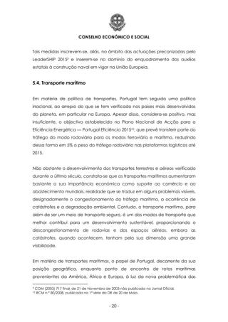 CONSELHO ECONÓMICO E SOCIAL
- 20 -
Tais medidas inscrevem-se, aliás, no âmbito das actuações preconizadas pelo
LeaderSHIP 20159 e inserem-se no domínio do enquadramento dos auxílios
estatais à construção naval em vigor na União Europeia.
5.4. Transporte marítimo
Em matéria de política de transportes, Portugal tem seguido uma política
irracional, ao arrepio do que se tem verificado nos países mais desenvolvidos
do planeta, em particular na Europa. Apesar disso, considera-se positivo, mas
insuficiente, o objectivo estabelecido no Plano Nacional de Acção para a
Eficiência Energética — Portugal Eficiência 201510, que prevê transferir parte do
tráfego do modo rodoviário para os modos ferroviário e marítimo, reduzindo
dessa forma em 5% o peso do tráfego rodoviário nas plataformas logísticas até
2015.
Não obstante o desenvolvimento dos transportes terrestres e aéreos verificado
durante o último século, constata-se que os transportes marítimos aumentaram
bastante a sua importância económica como suporte ao comércio e ao
abastecimento mundiais, realidade que se traduz em alguns problemas visíveis,
designadamente o congestionamento do tráfego marítimo, a ocorrência de
catástrofes e a degradação ambiental. Contudo, o transporte marítimo, para
além de ser um meio de transporte seguro, é um dos modos de transporte que
melhor contribui para um desenvolvimento sustentável, proporcionando o
descongestionamento de rodovias e dos espaços aéreos, embora as
catástrofes, quando acontecem, tenham pela sua dimensão uma grande
visibilidade.
Em matéria de transportes marítimos, o papel de Portugal, decorrente da sua
posição geográfica, enquanto ponto de encontro de rotas marítimas
provenientes da América, África e Europa, à luz da nova problemática das
9 COM (2003) 717 final, de 21 de Novembro de 2003 não publicada no Jornal Oficial.
10 RCM n.º 80/2008, publicada na 1ª série do DR de 20 de Maio.
 