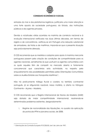 CONSELHO ECONÓMICO E SOCIAL
- 21 -
estradas do mar e das plataformas logísticas, justificaria uma maior atenção e
uma forte aposta da sociedade portuguesa, do Estado, das instituições
públicas e dos agentes privados.
Devido a vicissitudes várias ocorridas na marinha de comércio nacional e à
evolução internacional verificada nas duas últimas décadas, em termos de
registo e de concorrência, verificou-se em Portugal uma redução substancial
de armadores, de frotas e de marítimos, impondo-se que a presente situação
seja profundamente alterada.
O CES recomenda que as medidas a adoptar para apoio à marinha mercante
portuguesa passem pela criação de condições de competitividade para os
agentes nacionais, semelhantes às que usufruem os agentes comunitários com
os quais aqueles têm de competir no mercado aberto e fortemente
concorrencial que caracteriza esta actividade, no respeito pelo
enquadramento das possibilidades permitidas pelas Orientações Comunitárias
sobre os Auxílios Estatais aos Transportes Marítimos11.
Não há praticamente tráfego fluvial e costeiro no território continental
português, já se afigurando razoável, nessa matéria, a oferta no triângulo
Continente – Açores – Madeira.
O CES recomenda que o Registo Internacional de Navios da Madeira (MAR)
seja dotado de maior competitividade internacional, resolvendo-se
determinados problemas existentes, designadamente:
i. Regime de nacionalidade das tripulações, no quadro da aplicação
do protocolo IPTM e parceiros sociais, de 2008;
11 Orientações da Comissão Europeia 97/C205/05, de 5 de Julho de 1997.
 