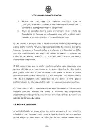 CONSELHO ECONÓMICO E SOCIAL
- 22 -
ii. Regime de graduação dos privilégios creditórios, com a
consagração de uma posição actualizada e realista da hipoteca,
comparável aos regimes europeus congéneres;
iii. Estudo da possibilidade de o registo provisório dos navios ser feita nos
Consulados de Portugal no estrangeiro, com vista a obter maior
celeridade, mas sem prejuízo da necessária segurança.
O CES chama a atenção para a necessidade das Orientações Estratégicas
para o Sector Marítimo-Portuário, da responsabilidade do Ministério das Obras
Públicas, Transportes e Comunicações e divulgadas em Dezembro de 2006,
entrarem efectivamente em vigor, dotando-se os portos portugueses da
racionalidade mínima necessária, ao razoável funcionamento em termos
económicos competitivos.
O CES recomenda que no sector marítimo-portuário seja adoptada uma
política dirigida à modernização e à internacionalização dos portos
portugueses, com vista à sua utilização como porta de acesso e placa
giratória de mercadorias destinadas a outros mercados. Esta necessidade e
este desafio implicam uma especialização dos portos e uma gestão
profissionalizada do sistema portuário cada vez mais orientada por objectivos.
O CES recomenda, ainda, que as alterações legislativas relativas aos serviços e
trabalho portuário tenham em conta o resultado das negociações
decorrentes do diálogo social, actualmente em curso na União Europeia, sob
a égide da Comissão Europeia.
5.5. Pescas e aquicultura
A sustentabilidade a longo prazo do sector pesqueiro é um objectivo
estratégico para Portugal, impondo-se o desenvolvimento de uma política
global integrada, bem como a obtenção de um melhor conhecimento
 