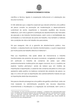 CONSELHO ECONÓMICO E SOCIAL
- 23 -
científico e técnico, ligado à cooperação institucional e à valorização dos
recursos humanos.
O CES defende que o objectivo essencial que deverá enformar uma política
de pesca consiste na promoção da modernização e desenvolvimento
sustentável do sector, respeitando o necessário equilíbrio dos recursos
haliêuticos, com vista a garantir a satisfação do abastecimento dos mercados
de pescado e da indústria transformadora, assim como a rentabilidade das
actividades e a manutenção de postos de trabalho, mas também a melhoria
das condições de vida e de trabalho dos pescadores.
Há que assegurar, não só a garantia de abastecimento público, mas,
também, o abastecimento da indústria transformadora, a qual é responsável
por muitos postos de trabalho directos e indirectos12.
Pela sua importância, não pode deixar de mencionar-se a indústria
transformadora dos produtos da pesca (conservas, congelados e bacalhau),
em particular a indústria de conservas de peixe, que utiliza
predominantemente matéria-prima de origem nacional, isto é, a sardinha da
espécie “sardina pilchardus”, sendo de realçar que, em matéria de
importações e exportações, o subsector das conservas de peixe é o único que
apresenta saldo positivo na balança comercial dos produtos da pesca, ou
seja, é o único em que as exportações são substancialmente maiores do que
as importações deste tipo de produtos.
Nas pescas deveria prosseguir-se uma política de gestão sustentável, cada vez
mais baseada na administração prudente dos recursos disponíveis,
incrementando a fiscalização e a regulação da actividade, bem como o
12 Por exemplo, no caso concreto do recurso “sardinha” – a espécie mais capturada pela nossa
frota – a indústria de conservas adquire cerca de 40/45% das capturas, que transforma e vende,
quer no mercado nacional quer, sobretudo, no mercado externo. Ora, sem indústria
transformadora em terra, neste particular, sem indústria conserveira, pelo menos 40/45% da
nossa frota do cerco desapareceria.
 