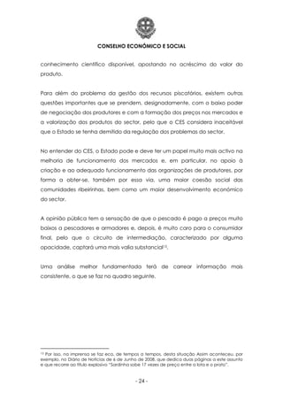 CONSELHO ECONÓMICO E SOCIAL
- 24 -
conhecimento científico disponível, apostando no acréscimo do valor do
produto.
Para além do problema da gestão dos recursos piscatórios, existem outras
questões importantes que se prendem, designadamente, com o baixo poder
de negociação dos produtores e com a formação dos preços nos mercados e
a valorização dos produtos do sector, pelo que o CES considera inaceitável
que o Estado se tenha demitido da regulação dos problemas do sector.
No entender do CES, o Estado pode e deve ter um papel muito mais activo na
melhoria de funcionamento dos mercados e, em particular, no apoio à
criação e ao adequado funcionamento das organizações de produtores, por
forma a obter-se, também por essa via, uma maior coesão social das
comunidades ribeirinhas, bem como um maior desenvolvimento económico
do sector.
A opinião pública tem a sensação de que o pescado é pago a preços muito
baixos a pescadores e armadores e, depois, é muito caro para o consumidor
final, pelo que o circuito de intermediação, caracterizado por alguma
opacidade, captará uma mais valia substancial13.
Uma análise melhor fundamentada terá de carrear informação mais
consistente, o que se faz no quadro seguinte.
13 Por isso, na imprensa se faz eco, de tempos a tempos, desta situação Assim aconteceu, por
exemplo, no Diário de Notícias de 6 de Junho de 2008, que dedica duas páginas a este assunto
e que recorre ao título explosivo “Sardinha sobe 17 vezes de preço entre a lota e o prato”.
 