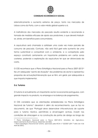 CONSELHO ECONÓMICO E SOCIAL
- 26 -
sistematicamente o aumento extremo de preço, tanto nos mercados de
Lisboa como do Porto, com o valor médio global superior a 6.
A ineficiência dos mercados do pescado resulta evidente e recomenda a
tomada de medidas eficazes de apoio aos produtores, o que deverá traduzir-
se, ainda, em benefício para consumidores.
A aquicultura será chamada a satisfazer uma cada vez maior parcela de
consumo de pescado. Contudo, não será fácil gerir este aumento de uma
forma sustentável e compatível com o ambiente, e a competição pelo
espaço constituirá certamente um importante problema em certas zonas
costeiras, podendo a exploração da aquicultura ter que ser distanciada da
costa.
O CES reconhece que o Plano Estratégico Nacional para a Pesca 2007–201316
fez um adequado “ponto de situação” dos problemas do sector e apresentou
propostas de actuação/intervenção que se têm, em geral, por adequadas e
que importa implementar.
5.6. Turismo
O turismo é actualmente um importante vector na economia portuguesa, com
grande impacto no produto, no emprego e na balança de pagamentos.
O CES considera que as orientações estabelecidas no Plano Estratégico
Nacional de Turismo17 deveriam ir além do reconhecimento, que se faz no
documento, de que “Portugal deve desenvolver infra-estruturas de suporte
para o turismo náutico, permitindo a «invernagem activa», investir nas
condições de atracagem e na construção de portos de abrigo ao longo da
16 Plano Estratégico Nacional para a Pesca 2007–2013, Ministério da Agricultura,
Desenvolvimento Rural e Pescas, Dezembro de 2006.
17 Plano Estratégico Nacional de Turismo, aprovado pela RCM n.º 53/2007 (DR 1ª série de 4 de
Abril de 2007).
 