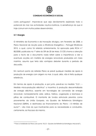 CONSELHO ECONÓMICO E SOCIAL
- 27 -
costa portuguesa”, impondo-se que seja devidamente explorado todo o
potencial do mar nas actividades nautico-turísticas, à semelhança do que é
hoje comum em muitos países desenvolvidos.
5.7. Energia
O Ministério da Economia e da Inovação divulgou, em Fevereiro de 2008, o
Plano Nacional de Acção para a Eficiência Energética – Portugal Eficiência
2015, o qual, como foi referido anteriormente, foi aprovado pela RCM n.º
80/2008, publicada na 1ª série do DR de 20 de Maio. O CES chama a atenção
para o facto de o documento nada referir sobre a importância a dar a
eventuais acções em matéria de energias renováveis produzidas em meio
marinho, assunto que teria sido vantajoso debater durante o período de
discussão.
Em nenhum ponto do referido Plano se prevê qualquer medida de apoio à
produção de energia com origem no mar, à qual, aliás, não é feita qualquer
referência.
Em termos de apoio à produção, e por junto, prevê-se na medida “3.3.1. –
Medida micro-produção eléctrica” o incentivo à produção descentralizada
de energia eléctrica, assente em tecnologias de conversão de energia
renovável, nomeadamente solar, eólica, hídrica, cogeração a biomassa e
pilhas de combustível. O montante de fundos estruturais previstos como
provenientes da União Europeia, via Quadro de Referência Estratégico
Nacional (QREN), e destinados ao financiamento do Plano – 8 milhões de
euros18 – são mais do que insuficientes para as necessidades e conduzirão,
certamente, ao fracasso do mesmo.
18 Para a totalidade do Plano (ver ponto “8.2.3 – Quadro de Referência Estratégico Nacional”).
 