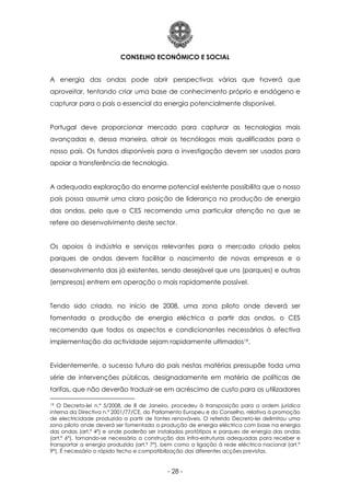 CONSELHO ECONÓMICO E SOCIAL
- 28 -
A energia das ondas pode abrir perspectivas várias que haverá que
aproveitar, tentando criar uma base de conhecimento próprio e endógeno e
capturar para o país o essencial da energia potencialmente disponível.
Portugal deve proporcionar mercado para capturar as tecnologias mais
avançadas e, dessa maneira, atrair os tecnólogos mais qualificados para o
nosso país. Os fundos disponíveis para a investigação devem ser usados para
apoiar a transferência de tecnologia.
A adequada exploração do enorme potencial existente possibilita que o nosso
país possa assumir uma clara posição de liderança na produção de energia
das ondas, pelo que o CES recomenda uma particular atenção no que se
refere ao desenvolvimento deste sector.
Os apoios à indústria e serviços relevantes para o mercado criado pelos
parques de ondas devem facilitar o nascimento de novas empresas e o
desenvolvimento das já existentes, sendo desejável que uns (parques) e outras
(empresas) entrem em operação o mais rapidamente possível.
Tendo sido criada, no início de 2008, uma zona piloto onde deverá ser
fomentada a produção de energia eléctrica a partir das ondas, o CES
recomenda que todos os aspectos e condicionantes necessários à efectiva
implementação da actividade sejam rapidamente ultimados19.
Evidentemente, o sucesso futuro do país nestas matérias pressupõe toda uma
série de intervenções públicas, designadamente em matéria de políticas de
tarifas, que não deverão traduzir-se em acréscimo de custo para os utilizadores
19 O Decreto-lei n.º 5/2008, de 8 de Janeiro, procedeu à transposição para a ordem jurídica
interna da Directiva n.º 2001/77/CE, do Parlamento Europeu e do Conselho, relativa à promoção
de electricidade produzida a partir de fontes renováveis. O referido Decreto-lei delimitou uma
zona piloto onde deverá ser fomentada a produção de energia eléctrica com base na energia
das ondas (art.º 4º) e onde poderão ser instalados protótipos e parques de energia das ondas
(art.º 6º), tornando-se necessária a construção das infra-estruturas adequadas para receber e
transportar a energia produzida (art.º 7º), bem como a ligação à rede eléctrica nacional (art.º
9º). É necessário o rápido fecho e compatibilização das diferentes acções previstas.
 