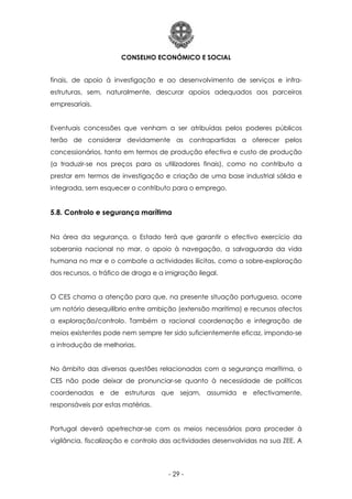CONSELHO ECONÓMICO E SOCIAL
- 29 -
finais, de apoio à investigação e ao desenvolvimento de serviços e infra-
estruturas, sem, naturalmente, descurar apoios adequados aos parceiros
empresariais.
Eventuais concessões que venham a ser atribuídas pelos poderes públicos
terão de considerar devidamente as contrapartidas a oferecer pelos
concessionários, tanto em termos de produção efectiva e custo de produção
(a traduzir-se nos preços para os utilizadores finais), como no contributo a
prestar em termos de investigação e criação de uma base industrial sólida e
integrada, sem esquecer o contributo para o emprego.
5.8. Controlo e segurança marítima
Na área da segurança, o Estado terá que garantir o efectivo exercício da
soberania nacional no mar, o apoio à navegação, a salvaguarda da vida
humana no mar e o combate a actividades ilícitas, como a sobre-exploração
dos recursos, o tráfico de droga e a imigração ilegal.
O CES chama a atenção para que, na presente situação portuguesa, ocorre
um notório desequilíbrio entre ambição (extensão marítima) e recursos afectos
a exploração/controlo. Também a racional coordenação e integração de
meios existentes pode nem sempre ter sido suficientemente eficaz, impondo-se
a introdução de melhorias.
No âmbito das diversas questões relacionadas com a segurança marítima, o
CES não pode deixar de pronunciar-se quanto à necessidade de políticas
coordenadas e de estruturas que sejam, assumida e efectivamente,
responsáveis por estas matérias.
Portugal deverá apetrechar-se com os meios necessários para proceder à
vigilância, fiscalização e controlo das actividades desenvolvidas na sua ZEE. A
 
