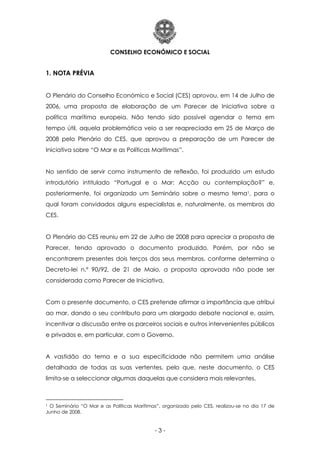CONSELHO ECONÓMICO E SOCIAL
- 3 -
1. NOTA PRÉVIA
O Plenário do Conselho Económico e Social (CES) aprovou, em 14 de Julho de
2006, uma proposta de elaboração de um Parecer de Iniciativa sobre a
política marítima europeia. Não tendo sido possível agendar o tema em
tempo útil, aquela problemática veio a ser reapreciada em 25 de Março de
2008 pelo Plenário do CES, que aprovou a preparação de um Parecer de
Iniciativa sobre “O Mar e as Políticas Marítimas”.
No sentido de servir como instrumento de reflexão, foi produzido um estudo
introdutório intitulado “Portugal e o Mar: Acção ou contemplação?” e,
posteriormente, foi organizado um Seminário sobre o mesmo tema1, para o
qual foram convidados alguns especialistas e, naturalmente, os membros do
CES.
O Plenário do CES reuniu em 22 de Julho de 2008 para apreciar a proposta de
Parecer, tendo aprovado o documento produzido. Porém, por não se
encontrarem presentes dois terços dos seus membros, conforme determina o
Decreto-lei n.º 90/92, de 21 de Maio, a proposta aprovada não pode ser
considerada como Parecer de Iniciativa.
Com o presente documento, o CES pretende afirmar a importância que atribui
ao mar, dando o seu contributo para um alargado debate nacional e, assim,
incentivar a discussão entre os parceiros sociais e outros intervenientes públicos
e privados e, em particular, com o Governo.
A vastidão do tema e a sua especificidade não permitem uma análise
detalhada de todas as suas vertentes, pelo que, neste documento, o CES
limita-se a seleccionar algumas daquelas que considera mais relevantes.
1 O Seminário “O Mar e as Políticas Marítimas”, organizado pelo CES, realizou-se no dia 17 de
Junho de 2008.
 
