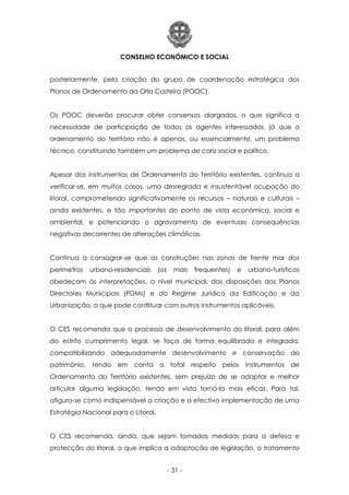 CONSELHO ECONÓMICO E SOCIAL
- 31 -
posteriormente, pela criação do grupo de coordenação estratégica dos
Planos de Ordenamento da Orla Costeira (POOC).
Os POOC deverão procurar obter consensos alargados, o que significa a
necessidade de participação de todos os agentes interessados, já que o
ordenamento do território não é apenas, ou essencialmente, um problema
técnico, constituindo também um problema de cariz social e político.
Apesar dos instrumentos de Ordenamento do Território existentes, continua a
verificar-se, em muitos casos, uma desregrada e insustentável ocupação do
litoral, comprometendo significativamente os recursos – naturais e culturais –
ainda existentes, e tão importantes do ponto de vista económico, social e
ambiental, e potenciando o agravamento de eventuais consequências
negativas decorrentes de alterações climáticas.
Continua a consagrar-se que as construções nas zonas de frente mar dos
perímetros urbano-residenciais (os mais frequentes) e urbano-turísticos
obedeçam às interpretações, a nível municipal, das disposições dos Planos
Directores Municipais (PDMs) e do Regime Jurídico da Edificação e da
Urbanização, o que pode conflituar com outros instrumentos aplicáveis.
O CES recomenda que o processo de desenvolvimento do litoral, para além
do estrito cumprimento legal, se faça de forma equilibrada e integrada,
compatibilizando adequadamente desenvolvimento e conservação do
património, tendo em conta o total respeito pelos instrumentos de
Ordenamento do Território existentes, sem prejuízo de se adaptar e melhor
articular alguma legislação, tendo em vista torná-la mais eficaz. Para tal,
afigura-se como indispensável a criação e a efectiva implementação de uma
Estratégia Nacional para o Litoral.
O CES recomenda, ainda, que sejam tomadas medidas para a defesa e
protecção do litoral, o que implica a adaptação de legislação, o tratamento
 