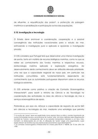 CONSELHO ECONÓMICO E SOCIAL
- 32 -
de efluentes, a requalificação das praias22, a protecção da paisagem
marítima e a sensibilização e participação activa das populações.
5.10. Investigação e tecnologia
O Estado deve promover a coordenação, cooperação e a possível
convergência das instituições vocacionadas para o estudo do mar,
estimulando a investigação pura e aplicada e apoiando a investigação
privada.
O CES considera que Portugal terá que desenvolver uma intensa investigação
de ponta, tanto em matéria de recursos biológicos marinhos, como no que se
refere ao conhecimento dos fundos marinhos e respectivos recursos,
biotecnologia marinha aplicada e exploração energética. Ao
desenvolvimento deste conhecimento deve ser atribuída elevada prioridade,
uma vez que a capacidade negocial do nosso país, em particular nas
instituições comunitárias, está fundamentalmente dependente do
conhecimento que as autoridades portuguesas disponham sobre os recursos
biológicos existentes.
O CES entende como positiva a criação da Comissão Oceanográfica
Intersectorial23, para assistir o Ministro da Ciência e da Tecnologia na
coordenação das actividades na área da ciência e tecnologia do mar e
serviços oceanográficos de apoio.
Pretende-se, por essa via, reforçar a capacidade de resposta do sector I&D
em ciências e tecnologias do mar, mediante uma estratégia que permita
22 A noção de “praia” deve ser explicitada como espaço físico e mítico, cenário importante de
muitas actividades sociais e económicas do turismo, que, tal como definido pela Organização
Mundial do Turismo, compreende não só as estadias temporárias inferiores a um ano, mas,
também, as deslocações de um dia. A utilização da “praia” exige uma organização, cujas
regras devem ser revistas à luz do papel social e económico que desempenha.
23 A Comissão Oceanográfica Intersectorial foi criada pela RCM n.º 88/98, de 10 de Julho de
1998.
 