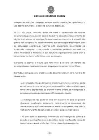 CONSELHO ECONÓMICO E SOCIAL
- 33 -
compatibilizar acções, congregar esforços e evitar duplicações, optimizando o
uso dos meios humanos e das infra-estruturas disponíveis.
O CES não pode, contudo, deixar de referir a necessidade de reverter
determinadas políticas que se podem traduzir no possível enfraquecimento de
alguns dos institutos de investigação relacionados com o mar. A importância
para o país da aposta no desenvolvimento das tecnologias relacionadas com
as actividades económicas marinhas está amplamente reconhecida na
sociedade portuguesa, colocando-se o verdadeiro problema ao nível dos
meios financeiros e humanos e das estruturas organizacionais para criar e
desenvolver, de forma sustentada, essas tecnologias.
Considera-se positivo o recurso que tem vindo a ser feito em matéria de
investigação aos apoios decorrentes dos programas-quadro comunitários.
Contudo, a este propósito, o CES entende dever formular um certo número de
observações:
- A investigação não pode fazer-se predominantemente, e menos ainda
em exclusivo, à custa de programas comunitários; pelo contrário, o país
tem de ter a capacidade de criar um sistema próprio de investigação e
pesquisa que possa perdurar para além daqueles apoios;
- A investigação não pode ser feita, em exclusivo, na base de pessoal
altamente qualificado, recorrendo basicamente a detentores de
doutoramentos e pós-doutoramentos, devendo ser preenchida toda a
malha estruturante da actividade, desde os escalões mais baixos;
- Há que obter a adequada intervenção da investigação pública e
privada, o que significa que os benefícios dessa investigação terão de
traduzir-se em benefício efectivo para os diferentes intervenientes;
 