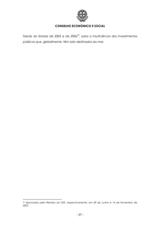 CONSELHO ECONÓMICO E SOCIAL
- 37 -
Gerais do Estado de 2005 e de 2006
25
, para a insuficiência dos investimentos
públicos que, globalmente, têm sido destinados ao mar.
25 Aprovados pelo Plenário do CES, respectivamente, em 29 de Junho e 14 de Novembro de
2007.
 