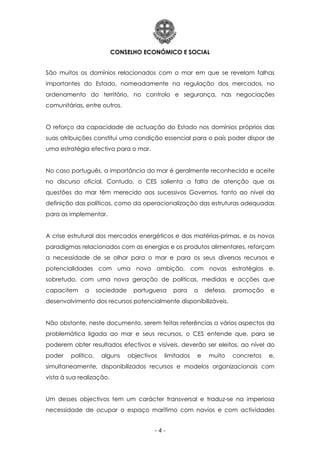 CONSELHO ECONÓMICO E SOCIAL
- 4 -
São muitos os domínios relacionados com o mar em que se revelam falhas
importantes do Estado, nomeadamente na regulação dos mercados, no
ordenamento do território, no controlo e segurança, nas negociações
comunitárias, entre outros.
O reforço da capacidade de actuação do Estado nos domínios próprios das
suas atribuições constitui uma condição essencial para o país poder dispor de
uma estratégia efectiva para o mar.
No caso português, a importância do mar é geralmente reconhecida e aceite
no discurso oficial. Contudo, o CES salienta a falta de atenção que as
questões do mar têm merecido aos sucessivos Governos, tanto ao nível da
definição das políticas, como da operacionalização das estruturas adequadas
para as implementar.
A crise estrutural dos mercados energéticos e das matérias-primas, e os novos
paradigmas relacionados com as energias e os produtos alimentares, reforçam
a necessidade de se olhar para o mar e para os seus diversos recursos e
potencialidades com uma nova ambição, com novas estratégias e,
sobretudo, com uma nova geração de políticas, medidas e acções que
capacitem a sociedade portuguesa para a defesa, promoção e
desenvolvimento dos recursos potencialmente disponibilizáveis.
Não obstante, neste documento, serem feitas referências a vários aspectos da
problemática ligada ao mar e seus recursos, o CES entende que, para se
poderem obter resultados efectivos e visíveis, deverão ser eleitos, ao nível do
poder político, alguns objectivos limitados e muito concretos e,
simultaneamente, disponibilizados recursos e modelos organizacionais com
vista à sua realização.
Um desses objectivos tem um carácter transversal e traduz-se na imperiosa
necessidade de ocupar o espaço marítimo com navios e com actividades
 