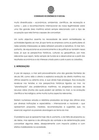CONSELHO ECONÓMICO E SOCIAL
- 5 -
muito diversificadas – económicas, ambientais, científicas, de recreação e
outras –, pois o reconhecimento internacional da nossa legitimidade sobre
uma tão grande área marítima estará sempre relacionado com o tipo de
ocupação que nela formos capazes de concretizar.
Um outro objectivo assenta na necessidade de serem rentabilizadas as
actividades ligadas ao mar, já que tanto as empresas como os particulares só
nelas estarão interessados se delas retirarem proveito e benefício. O mar tem,
portanto, de equacionar-se economicamente e de justificar-se também nessa
base, já que as perspectivas históricas, culturais ou geopolíticas, por mais
relevantes que sejam, terão sempre de fundar-se e desenvolver-se a partir dos
resultados económicos e do interesse criado para o país e para os cidadãos.
2. INTRODUÇÃO
A par do espaço, o mar será provavelmente uma das grandes fronteiras do
século XXI, como aliás o atesta a explosiva evolução do direito marítimo nos
últimos sessenta ou setenta anos, e que ainda hoje prossegue. Essa evolução
revela-se nas tensões e nas perspectivas históricas ligadas ao mar, na
“planetização” das problemáticas marítimas, na progressiva escassez de
recursos vários (muitos dos quais podem ser obtidos no mar), e na evolução
científica e tecnológica, entre muitos outros aspectos relevantes.
Existem numerosos estudos e relatórios produzidos ao longo dos últimos anos
por diversas instituições e especialistas – internacionais e nacionais – que
apresentam propostas, medidas, recomendações e sugestões que, no
essencial, esgotam as possíveis abordagens ao tema do mar.
O problema que se apresenta hoje não é, portanto, o da falta de propostas ou
de ideias, mas apenas o da afirmação da vontade e da determinação para
concretizar algumas delas, desejavelmente com impacto público e com
efeitos mobilizadores na sociedade.
 