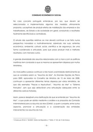 CONSELHO ECONÓMICO E SOCIAL
- 6 -
No caso concreto português entende-se, por isso, que devem ser
seleccionadas e implementadas algumas das medidas ultimamente
propostas, susceptíveis de produzir efeitos de mobilização das empresas e dos
trabalhadores, do Estado e da sociedade em geral, conduzindo a resultados
facilmente identificáveis e controláveis.
O estudo das questões relativas ao mar deverá continuar a ser feito numa
perspectiva inovadora e multi-dimensional, sobretudo nas suas vertentes
económica, ambiental, cultural, social, científica e de segurança, de uma
forma coordenada e articulada, para que possa produzir mais e melhores
resultados, com menores custos.
A grande diversidade dos assuntos relacionados com o mar e com as políticas
marítimas tem conduzido a que os mesmos se apresentem dispersos por muitos
Ministérios.
Ao nível político parece continuar a não haver unanimidade relativamente ao
que se considera serem os “Assuntos do Mar”. As Grandes Opções do Plano
para 2009, aprovadas no Conselho de Ministros de 15 de Maio de 2008,
continuam a apresentar diferentes temas dispersos por vários Ministérios, de
que são exemplos “Pescas e Aquicultura”, “Assuntos do Mar” e “Sistema
Portuário”, sem que seja detectável uma articulação adequada entre as
diferentes rubricas tratadas.
Assim, parece desejável uma clarificação do que se entende por “Assuntos do
Mar”, o que pode ser obtido mediante a análise e as propostas da Comissão
Interministerial para os Assuntos do Mar (CIAM)2, a quem compete, entre outros
aspectos, promover a articulação e a coordenação das entidades
intervenientes nos assuntos do mar.
2 Criada por RCM n.º 40/2007, Diário da República, 1ª Série, nº. 50, de 12 de Março.
 