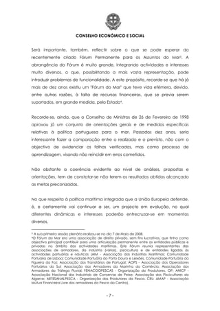 CONSELHO ECONÓMICO E SOCIAL
- 7 -
Será importante, também, reflectir sobre o que se pode esperar do
recentemente criado Fórum Permanente para os Assuntos do Mar3. A
abrangência do Fórum é muito grande, integrando actividades e interesses
muito diversos, o que, possibilitando a mais vasta representação, pode
introduzir problemas de funcionalidade. A este propósito, recorde-se que há já
mais de dez anos existiu um "Fórum do Mar" que teve vida efémera, devido,
entre outras razões, à falta de recursos financeiros, que se previa serem
suportados, em grande medida, pelo Estado4.
Recorde-se, ainda, que o Conselho de Ministros de 26 de Fevereiro de 1998
aprovou já um conjunto de orientações gerais e de medidas específicas
relativas à política portuguesa para o mar. Passados dez anos, seria
interessante fazer a comparação entre o realizado e o previsto, não com o
objectivo de evidenciar as falhas verificadas, mas como processo de
aprendizagem, visando não reincidir em erros cometidos.
Não obstante a coerência evidente ao nível de análises, propostas e
orientações, tem de constatar-se não terem os resultados obtidos alcançado
as metas preconizadas.
No que respeita à política marítima integrada que a União Europeia defende,
é, e certamente vai continuar a ser, um projecto em evolução, no qual
diferentes dinâmicas e interesses poderão entrecruzar-se em momentos
diversos.
3 A sua primeira sessão plenária realizou-se no dia 7 de Maio de 2008.
4O Fórum do Mar era uma associação de direito privado, sem fins lucrativos, que tinha como
objectivo principal contribuir para uma articulação permanente entre as entidades públicas e
privadas no âmbito das actividades marítimas. Este Fórum reunia representantes das
associações de armadores, da indústria (várias), piscicultura e de entidades ligadas às
actividades portuárias e náuticas (AIM - Associação das Indústrias Marítimas; Comunidade
Portuária de Lisboa; Comunidade Portuária do Porto Douro e Leixões, Comunidade Portuária da
Figueira da Foz; Associação dos Transitários de Portugal; AOPS - Associação dos Operadores
Portuários do Sul; Associação dos Armadores da Marinha do Comércio; Associação dos
Armadores do Tráfego Fluvial; FENACOOPESCAS - Organização do Produtores, OP; ANICP -
Associação Nacional dos Industriais de Conservas de Peixe; Associação dos Piscicultores do
Algarve; ARTESANALPESCA - Organização dos Produtores da Pesca, CRL; AMAP - Associação
Mútua Financeira Livre dos armadores da Pesca do Centro).
 