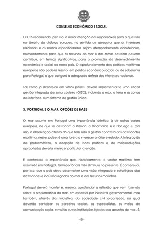 CONSELHO ECONÓMICO E SOCIAL
- 8 -
O CES recomenda, por isso, a maior atenção dos responsáveis para a questão
no âmbito do diálogo europeu, no sentido de assegurar que os interesses
nacionais e as nossas especificidades sejam atempadamente acautelados,
nomeadamente para que os recursos do mar e das zonas costeiras possam
contribuir, em termos significativos, para a promoção do desenvolvimento
económico e social do nosso país. O aprofundamento das políticas marítimas
europeias não poderá resultar em perdas económico-sociais ou de soberania
para Portugal, o que obrigará à adequada defesa dos interesses nacionais.
Tal como já acontece em vários países, deverá implementar-se uma eficaz
gestão integrada da zona costeira (GIZC), incluindo o mar, a terra e as zonas
de interface, num sistema de gestão único.
3. PORTUGAL E O MAR: OPÇÕES DE BASE
O mar assume em Portugal uma importância idêntica à de outros países
europeus, de que se destacam a Irlanda, a Dinamarca e a Noruega e, por
isso, a observação atenta do que tem sido a gestão concreta das actividades
marítimas nesses países é uma tarefa a merecer análise e estudo. A integração
de problemáticas, a adopção de boas práticas e de meios/soluções
apropriados deveria merecer particular atenção.
É conhecida a importância que, historicamente, o sector marítimo tem
assumido em Portugal. Tal importância não diminuiu no presente. É consensual,
por isso, que o país deva desenvolver uma visão integrada e estratégica das
actividades e indústrias ligadas ao mar e aos recursos marinhos.
Portugal deverá manter e, mesmo, aprofundar a reflexão que vem fazendo
sobre a problemática do mar, em especial por iniciativa governamental, mas
também, através das iniciativas da sociedade civil organizada, na qual
deverão participar os parceiros sociais, os especialistas, os meios de
comunicação social e muitas outras instituições ligadas aos assuntos do mar. É,
 