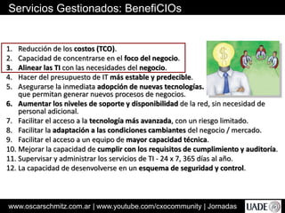 www.oscarschmitz.com.ar | www.youtube.com/cxocommunity | Jornadas
Servicios Gestionados: BenefiCIOs
1. Reducción de los costos (TCO).
2. Capacidad de concentrarse en el foco del negocio.
3. Alinear las TI con las necesidades del negocio.
4. Hacer del presupuesto de IT más estable y predecible.
5. Asegurarse la inmediata adopción de nuevas tecnologías.
que permitan generar nuevos procesos de negocios.
6. Aumentar los niveles de soporte y disponibilidad de la red, sin necesidad de
personal adicional.
7. Facilitar el acceso a la tecnología más avanzada, con un riesgo limitado.
8. Facilitar la adaptación a las condiciones cambiantes del negocio / mercado.
9. Facilitar el acceso a un equipo de mayor capacidad técnica.
10. Mejorar la capacidad de cumplir con los requisitos de cumplimiento y auditoría.
11. Supervisar y administrar los servicios de TI - 24 x 7, 365 días al año.
12. La capacidad de desenvolverse en un esquema de seguridad y control.
 