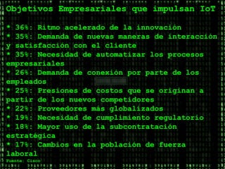 www.oscarschmitz.com.ar | www.youtube.com/cxocommunity | Jornadas
Objetivos Empresariales que impulsan IoT
* 36%: Ritmo acelerado de la innovación
* 35%: Demanda de nuevas maneras de interacción
y satisfacción con el cliente
* 35%: Necesidad de automatizar los procesos
empresariales
* 26%: Demanda de conexión por parte de los
empleados
* 25%: Presiones de costos que se originan a
partir de los nuevos competidores
* 22%: Proveedores más globalizados
* 19%: Necesidad de cumplimiento regulatorio
* 18%: Mayor uso de la subcontratación
estratégica
* 17%: Cambios en la población de fuerza
laboral
Fuente: Cisco
 