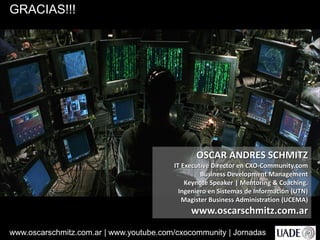 www.oscarschmitz.com.ar | www.youtube.com/cxocommunity | Jornadas
OSCAR ANDRES SCHMITZ
IT Executive Director en CXO-Community.com
Business Development Management
Keynote Speaker | Mentoring & Coaching.
Ingeniero en Sistemas de Información (UTN)
Magister Business Administration (UCEMA)
www.oscarschmitz.com.ar
GRACIAS!!!
 