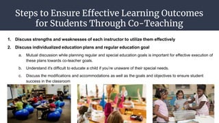 Steps to Ensure Effective Learning Outcomes
for Students Through Co-Teaching
1. Discuss strengths and weaknesses of each instructor to utilize them effectively
2. Discuss individualized education plans and regular education goal
a. Mutual discussion while planning regular and special education goals is important for effective execution of
these plans towards co-teacher goals.
b. Understand it's difficult to educate a child if you’re unaware of their special needs.
c. Discuss the modifications and accommodations as well as the goals and objectives to ensure student
success in the classroom
 