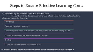 Steps to Ensure Effective Learning Cont.
Scheduling
Expected classroom behaviors
Classroom procedures, such as class work and homework policies, turning in work
Consequences of not following rules and procedures
Grading
Communication between home and school
3. Formulate a plan of action and act as a unified team
In order to minimize disruptions and increase effectiveness formulate a plan of action;
which can include the following:
4. Assess student learning outcomes regularly and make changes where necessary
 