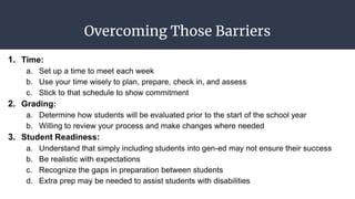 Overcoming Those Barriers
1. Time:
a. Set up a time to meet each week
b. Use your time wisely to plan, prepare, check in, and assess
c. Stick to that schedule to show commitment
2. Grading:
a. Determine how students will be evaluated prior to the start of the school year
b. Willing to review your process and make changes where needed
3. Student Readiness:
a. Understand that simply including students into gen-ed may not ensure their success
b. Be realistic with expectations
c. Recognize the gaps in preparation between students
d. Extra prep may be needed to assist students with disabilities
 