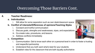 Overcoming Those Barriers Cont.
4. Teacher Readiness:
a. Individualism
i. Still allow for some separation such as own desk/classroom space
b. Conflict of interests/Differences of opinions/Teaching Styles
i. Constant and truthful communication
ii. Discuss goals, strengths and weaknesses, styes, and expectations
iii. Co-create rules, procedures, and lessons
iv. Address conflicts immediately
c. Competition
i. Communication: Get to know each other on a personal level in order to foster a trusting
and respectful partnership
ii. Understand that you both want what’s best for your students
iii. Establish roles for the classroom that are both equally authoritative
 