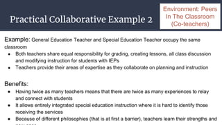 Practical Collaborative Example 2
Example: General Education Teacher and Special Education Teacher occupy the same
classroom
● Both teachers share equal responsibility for grading, creating lessons, all class discussion
and modifying instruction for students with IEPs
● Teachers provide their areas of expertise as they collaborate on planning and instruction
Benefits:
● Having twice as many teachers means that there are twice as many experiences to relay
and connect with students
● It allows entirely integrated special education instruction where it is hard to identify those
receiving the services
● Because of different philosophies (that is at first a barrier), teachers learn their strengths and
Environment: Peers
In The Classroom
(Co-teachers)
 