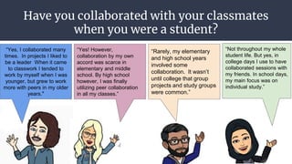 Have you collaborated with your classmates
when you were a student?
● Explain why you did or
why you did not?
“Yes, I collaborated many
times. In projects I liked to
be a leader When it came
to classwork I tended to
work by myself when I was
younger, but grew to work
more with peers in my older
years.”
“Rarely, my elementary
and high school years
involved some
collaboration. It wasn’t
until college that group
projects and study groups
were common.”
“Not throughout my whole
student life. But yes, in
college days I use to have
collaborated sessions with
my friends. In school days,
my main focus was on
individual study.”
“Yes! However,
collaboration by my own
accord was scarce in
elementary and middle
school. By high school
however, I was finally
utilizing peer collaboration
in all my classes.”
 