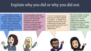 Explain why you did or why you did not.
● Explain why you did or
why you did not?
“ I liked leading in groups
because I often had a creative
vision and wanted to see it come
to fruition. Math was my favorite
subject as a kid and I think I
didn’t want to collaborate
because I wanted to finish first.
As I grew older and more social,
I wasn’t afraid to ask for help (nor
so petty). “
“In my K-12 education group
work was not often assigned
or required. In college when
material was becoming more
challenging and large scale
group projects were the norm I
learned the value of
collaboration.”
“By course design, we were
required to work in small
group of 4-5. These
collaborative sessions
helped us not only in finding
the solution of difficult
problems, but also to create
a healthy competition within
the group.”
“At a young age I was very
scared of being wrong. I didn’t
want to work with others
because of my lack of
confidence. As I got older I
came to understand that
working and getting support
from others could actually
build my confidence.”
 