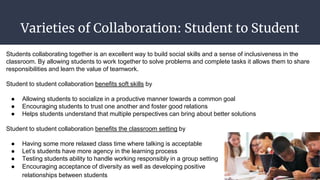 Varieties of Collaboration: Student to Student
Students collaborating together is an excellent way to build social skills and a sense of inclusiveness in the
classroom. By allowing students to work together to solve problems and complete tasks it allows them to share
responsibilities and learn the value of teamwork.
Student to student collaboration benefits soft skills by
● Allowing students to socialize in a productive manner towards a common goal
● Encouraging students to trust one another and foster good relations
● Helps students understand that multiple perspectives can bring about better solutions
Student to student collaboration benefits the classroom setting by
● Having some more relaxed class time where talking is acceptable
● Let’s students have more agency in the learning process
● Testing students ability to handle working responsibly in a group setting
● Encouraging acceptance of diversity as well as developing positive
relationships between students
 