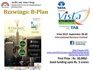 Bzzwings: B-Plan

                Challenge Convention
                       Transform Tomorrow
                         Vista 2012: September 28-30
                       International Business Festival



                                         http://www.iimb-
               vista.com/2012/index.php/flagship/bzzwings
                                     /bzzwings-bplan.html

                         First Prize : Rs. 30,000/-
                   Seed funding upto Rs. 5 crores
 