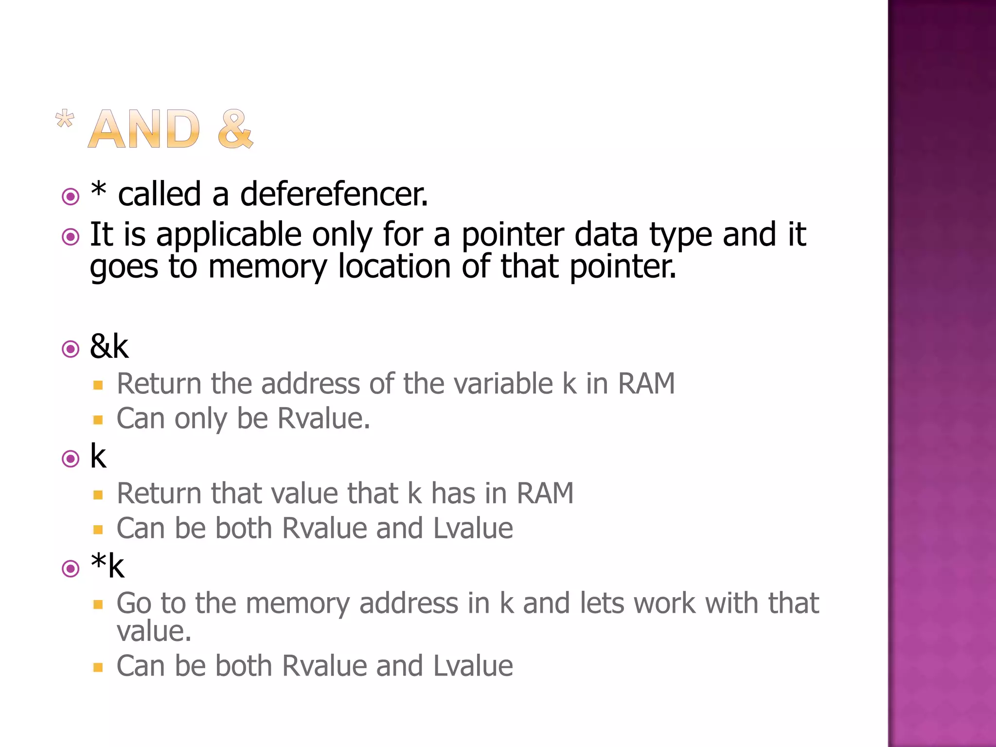  * called a deferefencer.  It is applicable only for a pointer data type and it goes to memory location of that pointer.  &k  Return the address of the variable k in RAM  Can only be Rvalue.  k  Return that value that k has in RAM  Can be both Rvalue and Lvalue  *k  Go to the memory address in k and lets work with that value.  Can be both Rvalue and Lvalue 