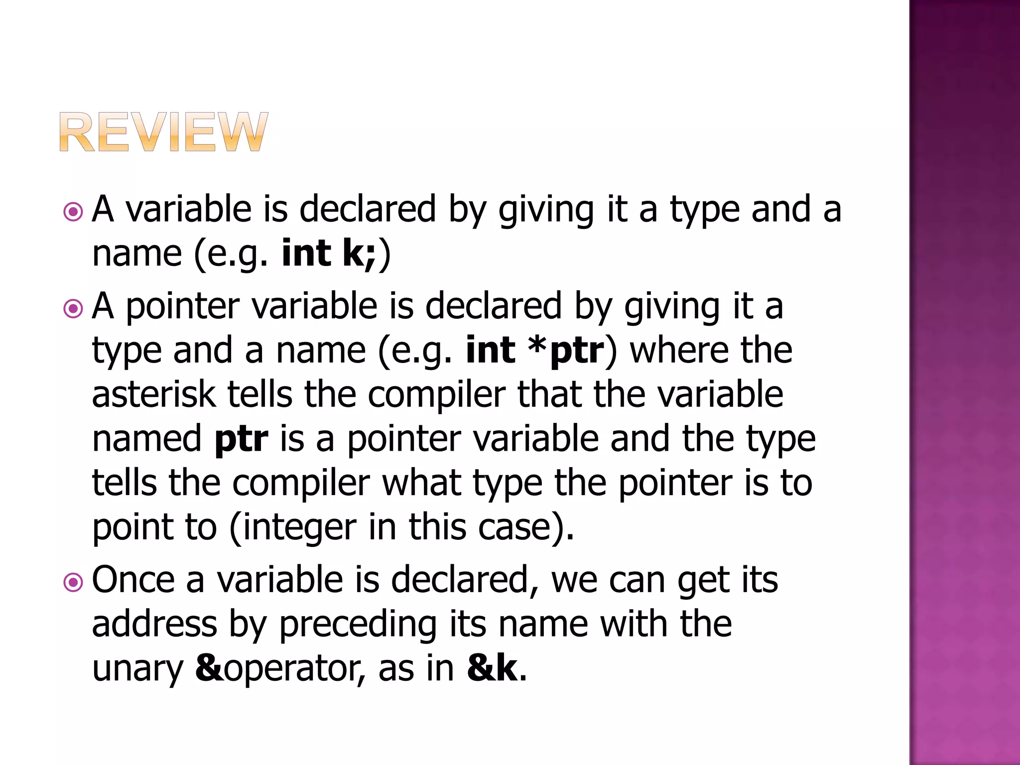 A variable is declared by giving it a type and a name (e.g. int k;)  A pointer variable is declared by giving it a type and a name (e.g. int *ptr) where the asterisk tells the compiler that the variable named ptr is a pointer variable and the type tells the compiler what type the pointer is to point to (integer in this case).  Once a variable is declared, we can get its address by preceding its name with the unary &operator, as in &k. 