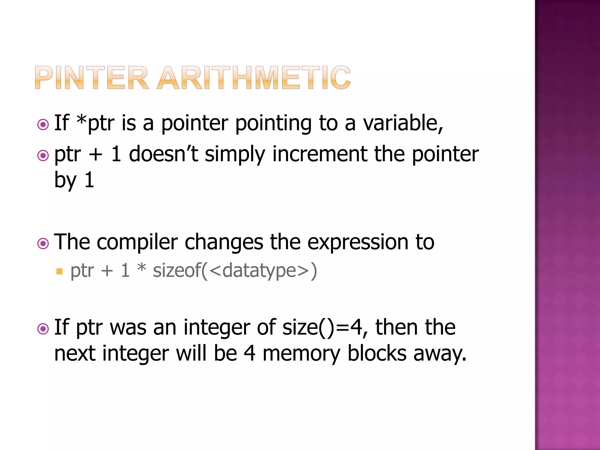  If*ptr is a pointer pointing to a variable,  ptr + 1 doesn‟t simply increment the pointer by 1  The compiler changes the expression to  ptr + 1 * sizeof(<datatype>)  Ifptr was an integer of size()=4, then the next integer will be 4 memory blocks away. 