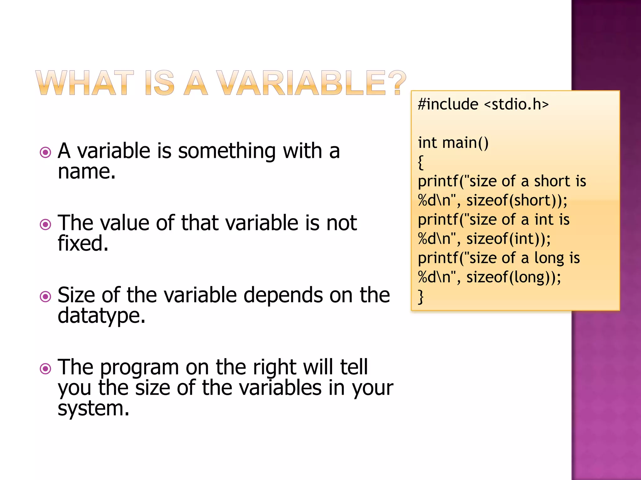 #include <stdio.h> int main()  A variable is something with a { name. printf("size of a short is %dn", sizeof(short));  The value of that variable is not printf("size of a int is fixed. %dn", sizeof(int)); printf("size of a long is %dn", sizeof(long));  Size of the variable depends on the } datatype.  The program on the right will tell you the size of the variables in your system. 