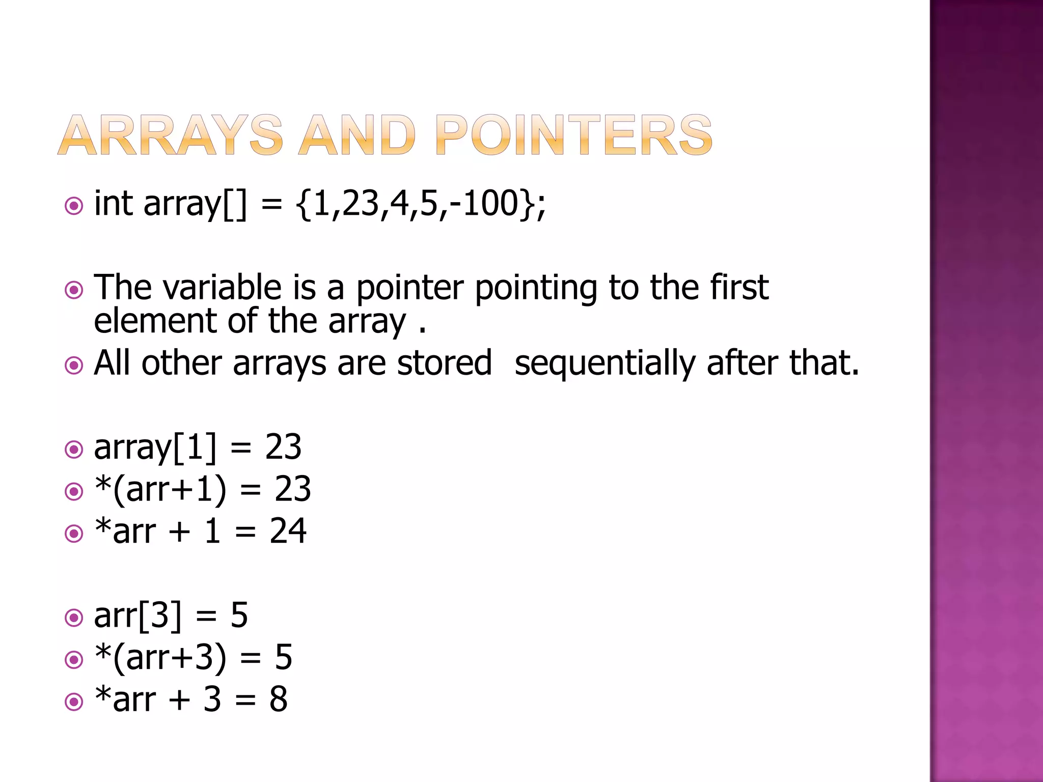  int array[] = {1,23,4,5,-100};  The variable is a pointer pointing to the first element of the array .  All other arrays are stored sequentially after that.  array[1] = 23  *(arr+1) = 23  *arr + 1 = 24  arr[3] = 5  *(arr+3) = 5  *arr + 3 = 8 