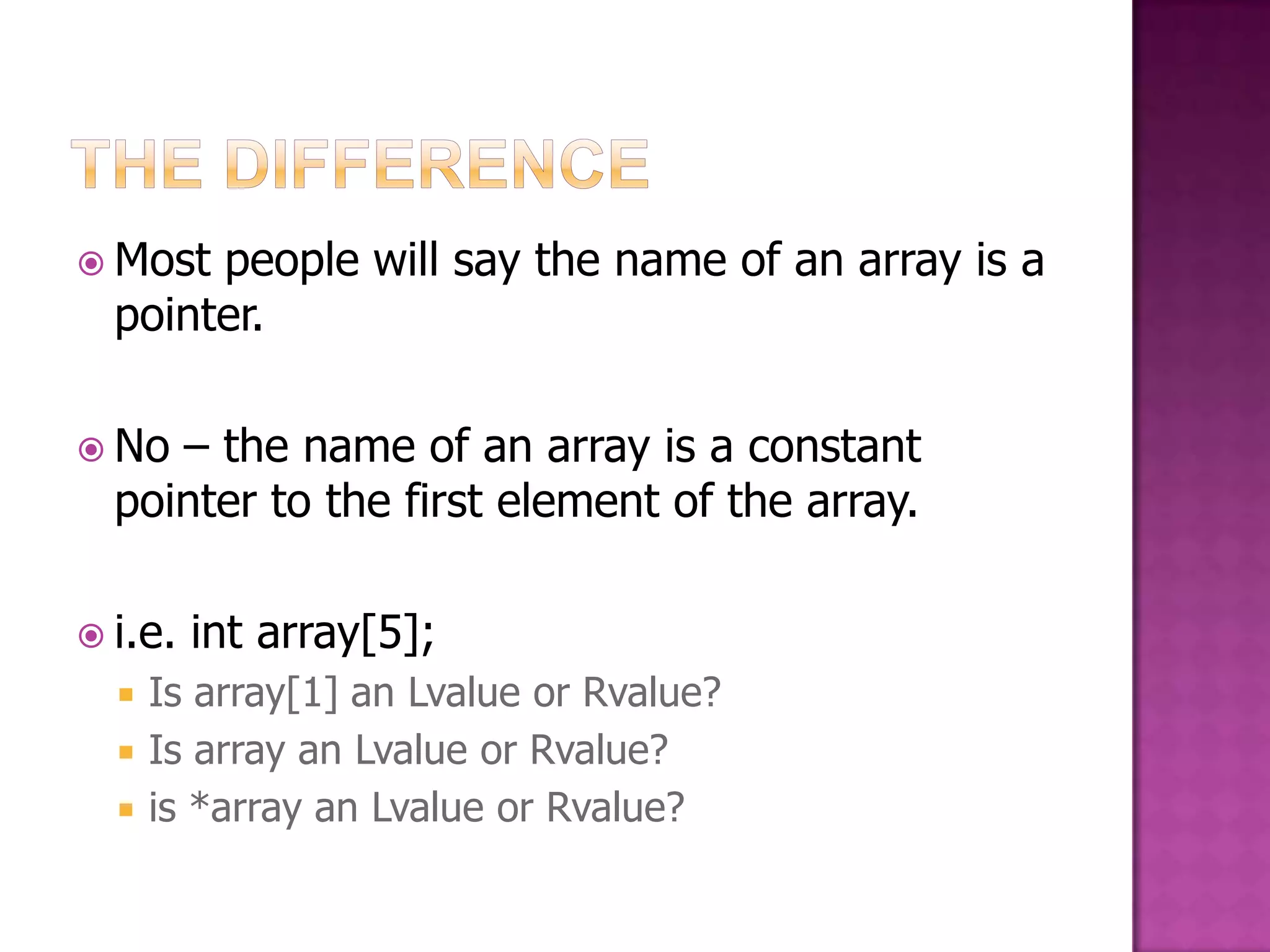  Most people will say the name of an array is a pointer.  No – the name of an array is a constant pointer to the first element of the array.  i.e. int array[5];  Is array[1] an Lvalue or Rvalue?  Is array an Lvalue or Rvalue?  is *array an Lvalue or Rvalue? 