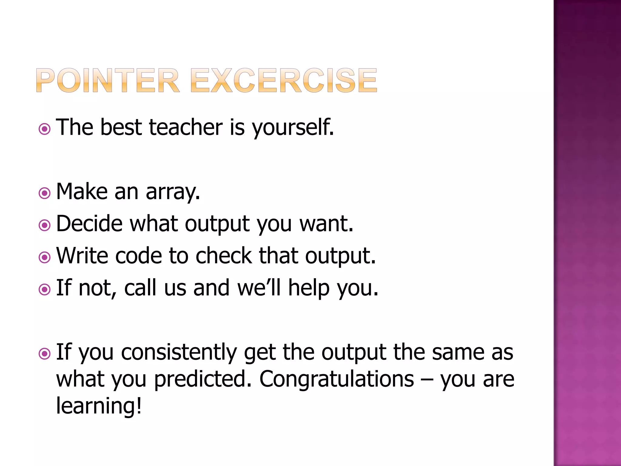  The best teacher is yourself.  Make an array.  Decide what output you want.  Write code to check that output.  If not, call us and we‟ll help you.  Ifyou consistently get the output the same as what you predicted. Congratulations – you are learning! 