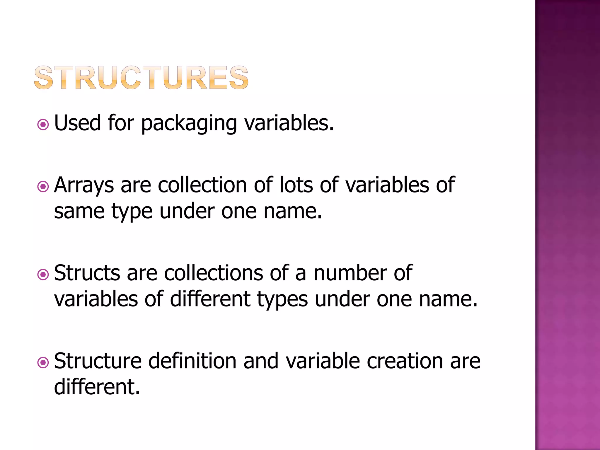  Used for packaging variables.  Arrays are collection of lots of variables of same type under one name.  Structsare collections of a number of variables of different types under one name.  Structure definition and variable creation are different. 