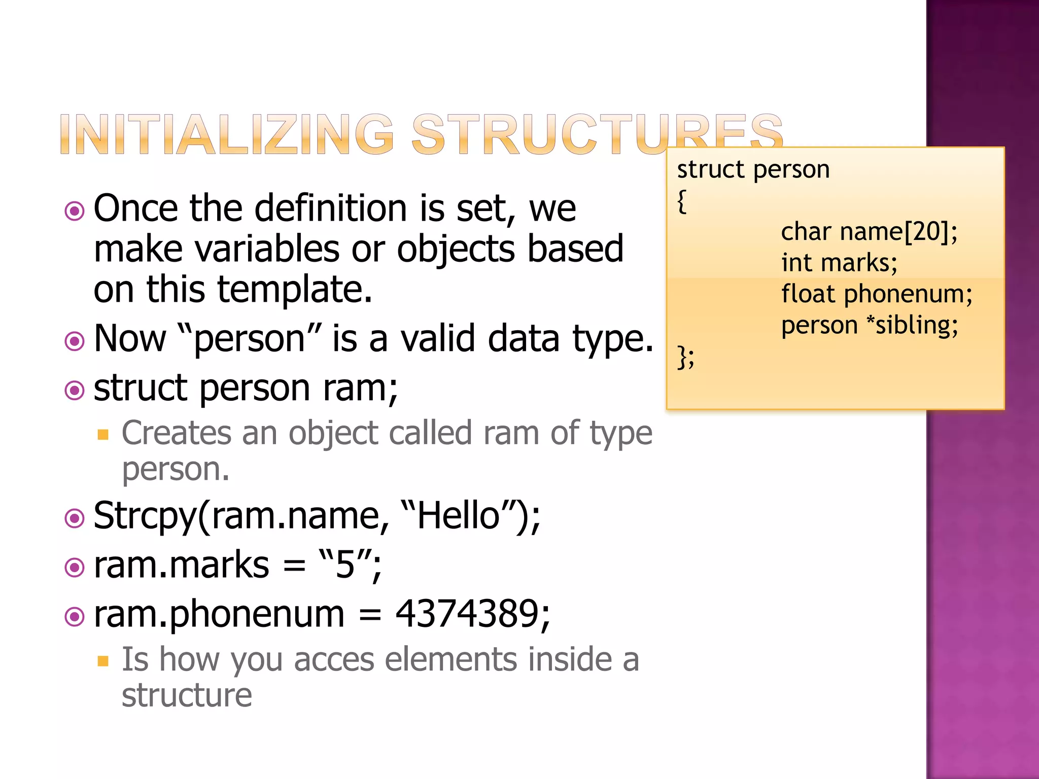 struct person  Once the definition is set, we { char name[20]; make variables or objects based int marks; on this template. float phonenum; person *sibling;  Now “person” is a valid data type. };  struct person ram;  Creates an object called ram of type person.  Strcpy(ram.name, “Hello”);  ram.marks= “5”;  ram.phonenum = 4374389;  Is how you acces elements inside a structure 