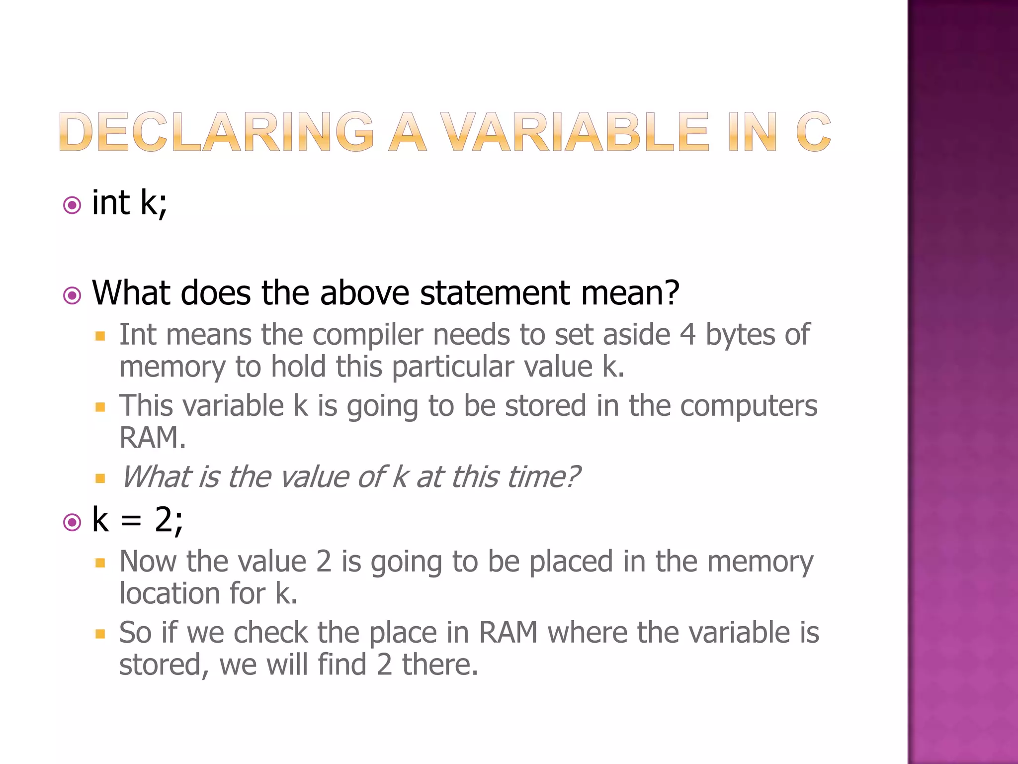  int k;  What does the above statement mean?  Int means the compiler needs to set aside 4 bytes of memory to hold this particular value k.  This variable k is going to be stored in the computers RAM.  What is the value of k at this time?  k = 2;  Now the value 2 is going to be placed in the memory location for k.  So if we check the place in RAM where the variable is stored, we will find 2 there. 