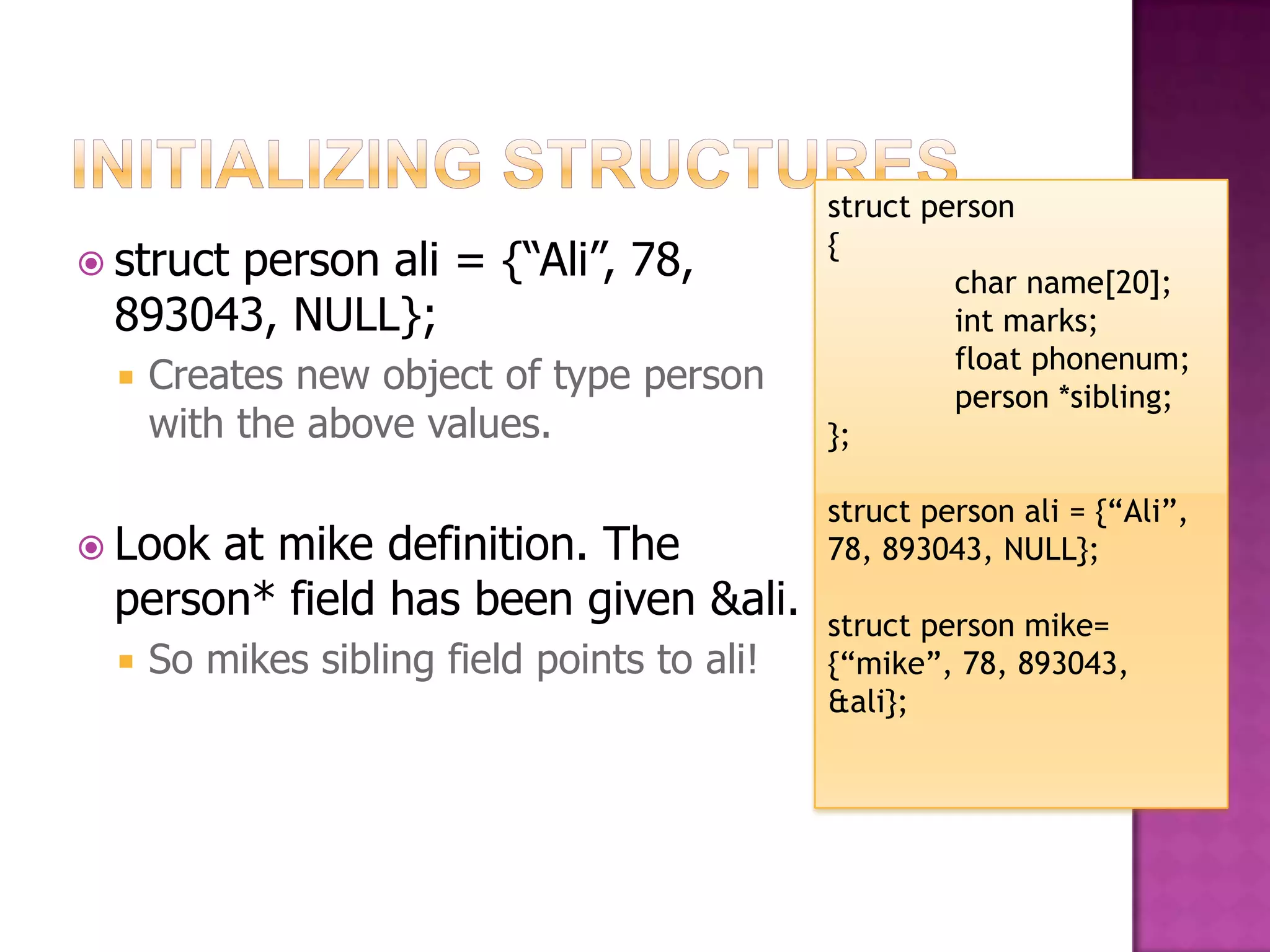 struct person {  struct person ali = {“Ali”, 78, char name[20]; 893043, NULL}; int marks; float phonenum;  Creates new object of type person person *sibling; with the above values. }; struct person ali = {“Ali”,  Lookat mike definition. The 78, 893043, NULL}; person* field has been given &ali. struct person mike=  So mikes sibling field points to ali! {“mike”, 78, 893043, &ali}; 