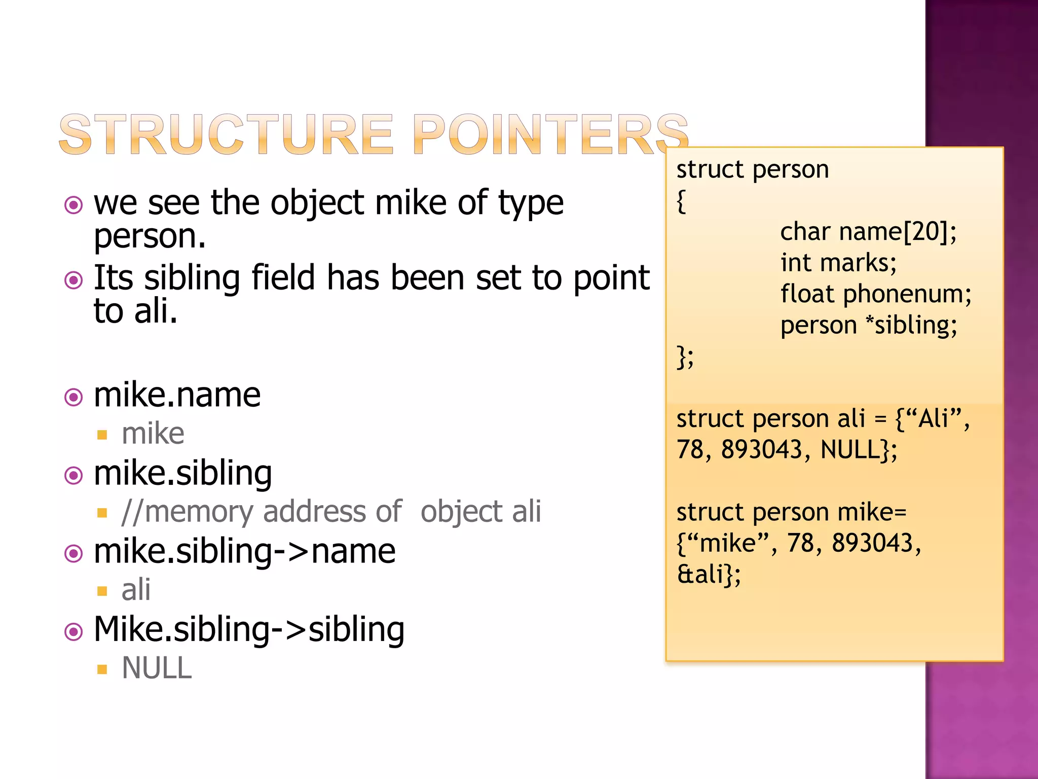 struct person  we see the object mike of type { person. char name[20]; int marks;  Its sibling field has been set to point float phonenum; to ali. person *sibling; };  mike.name struct person ali = {“Ali”,  mike 78, 893043, NULL};  mike.sibling  //memory address of object ali struct person mike=  mike.sibling->name {“mike”, 78, 893043, &ali};  ali  Mike.sibling->sibling  NULL 