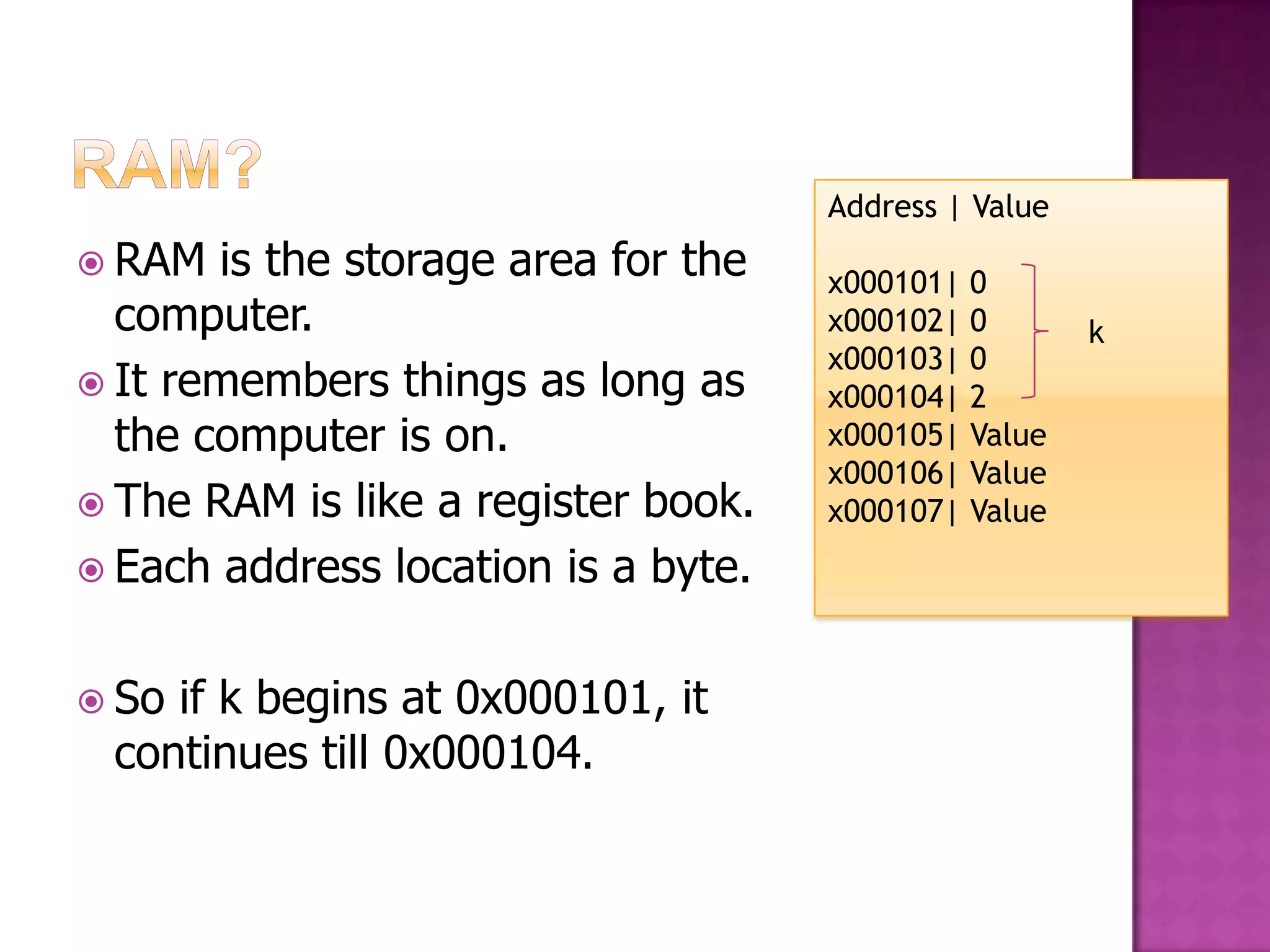 Address | Value  RAM is the storage area for the x000101| 0 computer. x000102| 0 k x000103| 0  It remembers things as long as x000104| 2 the computer is on. x000105| Value x000106| Value  The RAM is like a register book. x000107| Value  Each address location is a byte.  Soif k begins at 0x000101, it continues till 0x000104. 